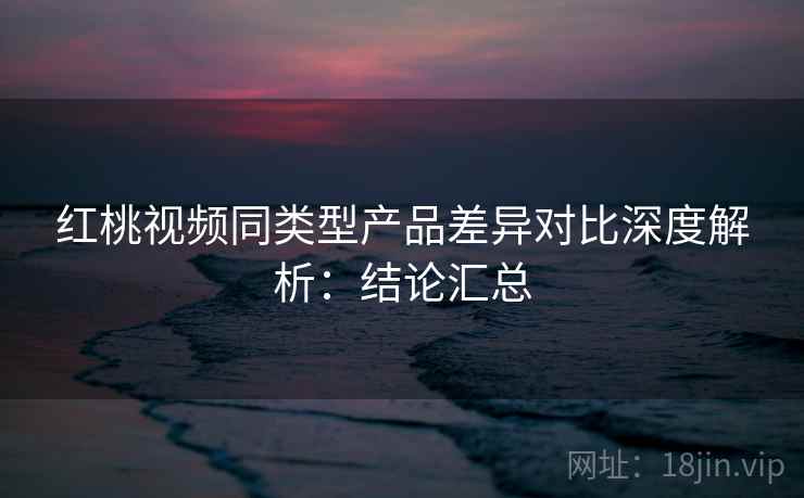 红桃视频同类型产品差异对比深度解析：结论汇总