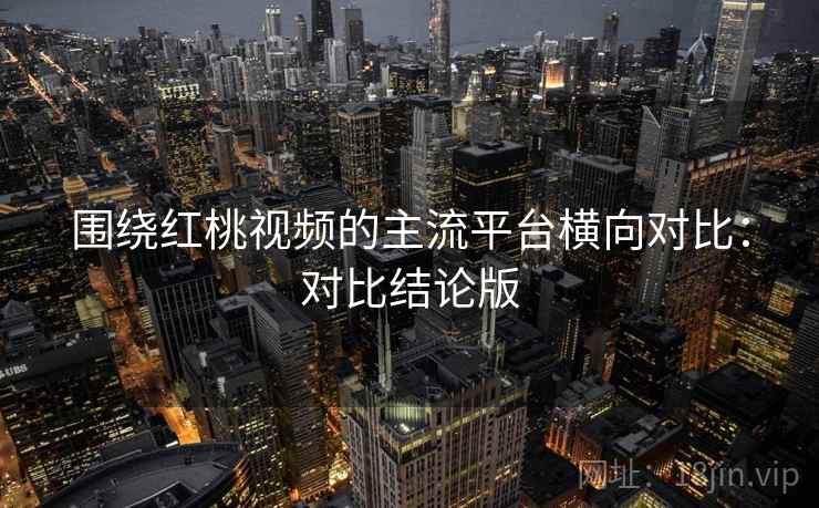 围绕红桃视频的主流平台横向对比:对比结论版 围绕红桃视频的主流平台横向对比:对比结论版
