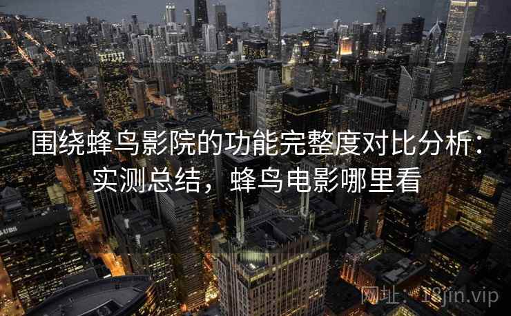 围绕蜂鸟影院的功能完整度对比分析：实测总结，蜂鸟电影哪里看