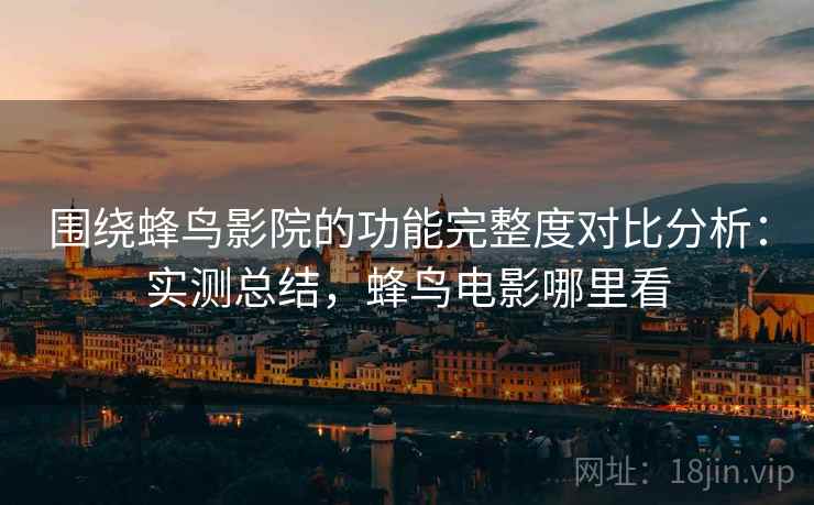 围绕蜂鸟影院的功能完整度对比分析：实测总结，蜂鸟电影哪里看