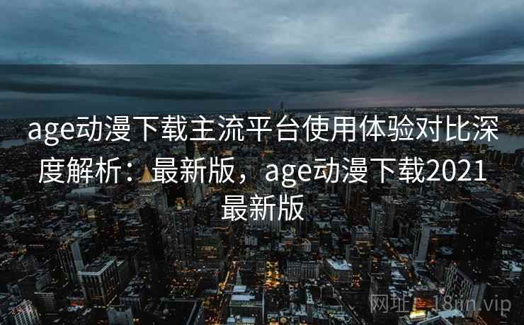 age动漫下载主流平台使用体验对比深度解析:最新版,age动漫下载2021最新版 age动漫下载主流平台使用体验对比深度解析:最新版,age动漫下载2021最新版