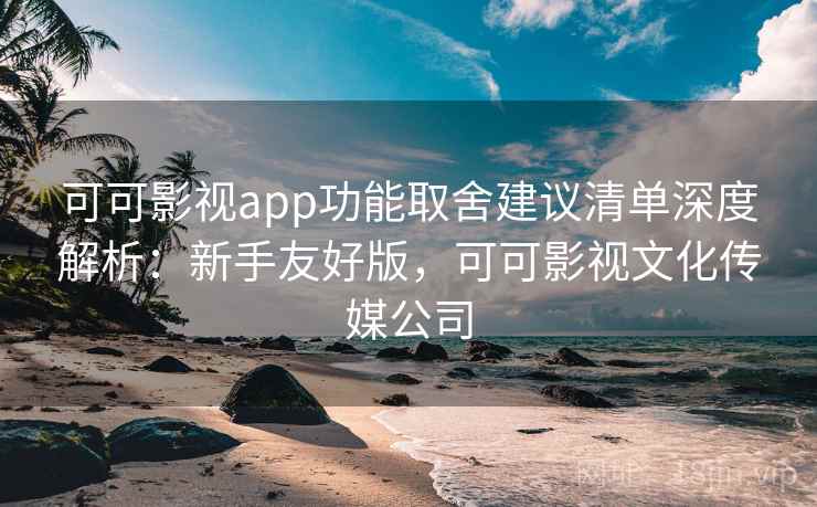 可可影视app功能取舍建议清单深度解析：新手友好版，可可影视文化传媒公司