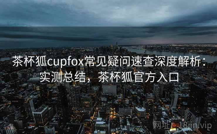 茶杯狐cupfox常见疑问速查深度解析：实测总结，茶杯狐官方入口