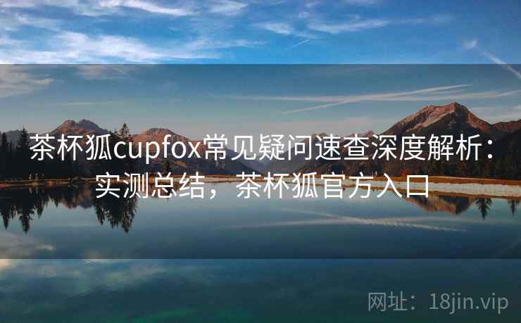 茶杯狐cupfox常见疑问速查深度解析:实测总结,茶杯狐官方入口 茶杯狐cupfox常见疑问速查深度解析:实测总结,茶杯狐官方入口