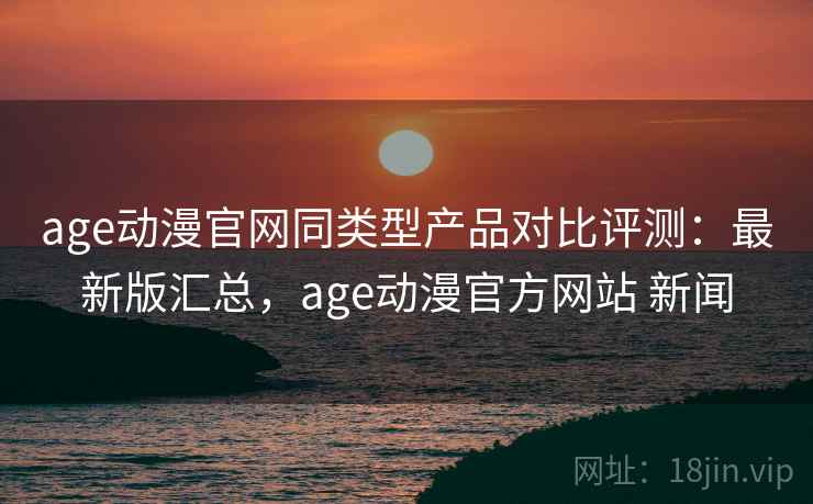 age动漫官网同类型产品对比评测：最新版汇总，age动漫官方网站 新闻