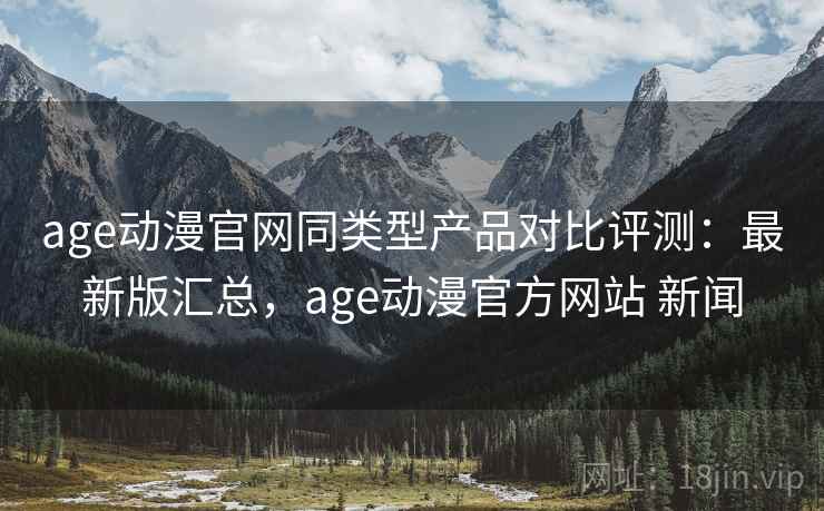 age动漫官网同类型产品对比评测:最新版汇总,age动漫官方网站 新闻 age动漫官网同类型产品对比评测:最新版汇总,age动漫官方网站 新闻