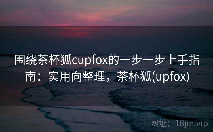 围绕茶杯狐cupfox的一步一步上手指南：实用向整理，茶杯狐(upfox)