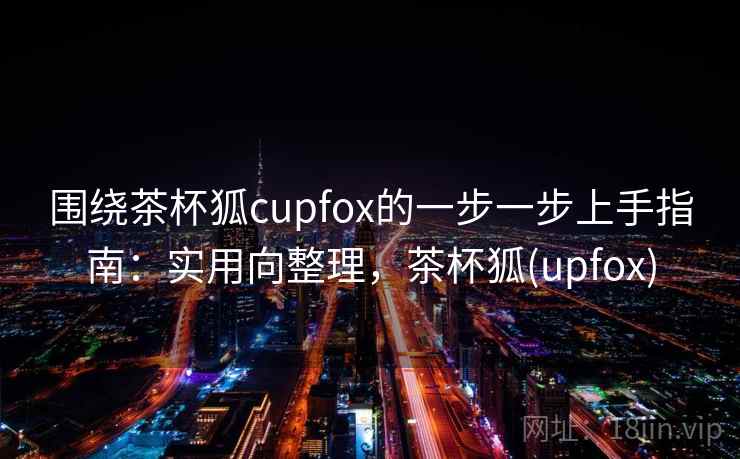 围绕茶杯狐cupfox的一步一步上手指南:实用向整理,茶杯狐(upfox) 围绕茶杯狐cupfox的一步一步上手指南:实用向整理,茶杯狐(upfox)