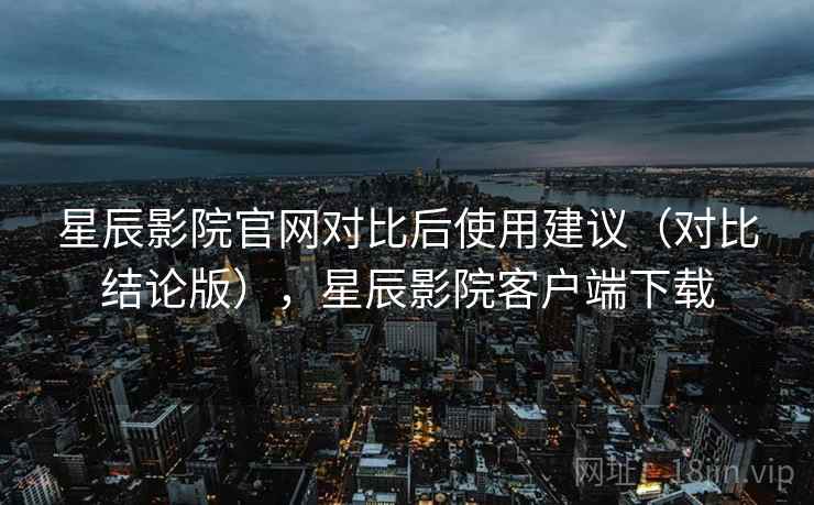 星辰影院官网对比后使用建议（对比结论版），星辰影院客户端下载