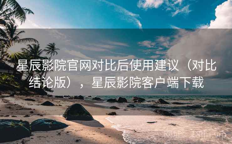 星辰影院官网对比后使用建议(对比结论版),星辰影院客户端下载 星辰影院官网对比后使用建议(对比结论版),星辰影院客户端下载