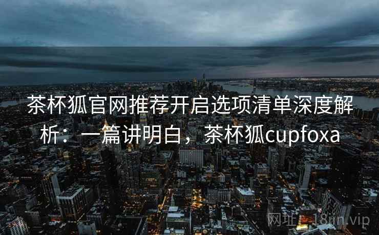 茶杯狐官网推荐开启选项清单深度解析:一篇讲明白,茶杯狐cupfoxa 茶杯狐官网推荐开启选项清单深度解析:一篇讲明白,茶杯狐cupfoxa