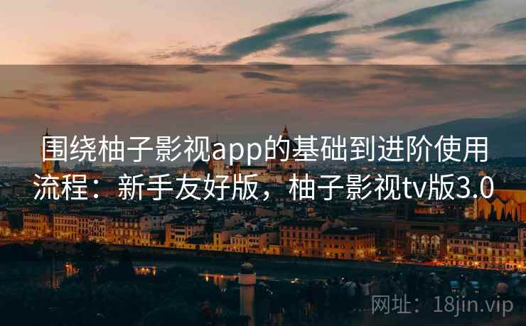 围绕柚子影视app的基础到进阶使用流程：新手友好版，柚子影视tv版3.0