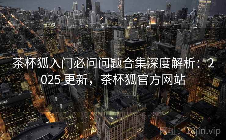 茶杯狐入门必问问题合集深度解析:2025 更新,茶杯狐官方网站 茶杯狐入门必问问题合集深度解析:2025 更新,茶杯狐官方网站