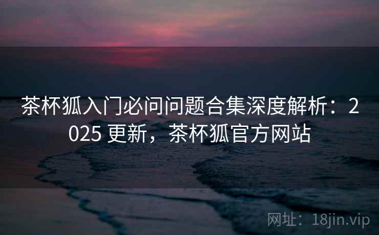 茶杯狐入门必问问题合集深度解析:2025 更新,茶杯狐官方网站 茶杯狐入门必问问题合集深度解析:2025 更新,茶杯狐官方网站