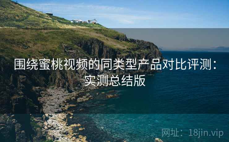 围绕蜜桃视频的同类型产品对比评测：实测总结版