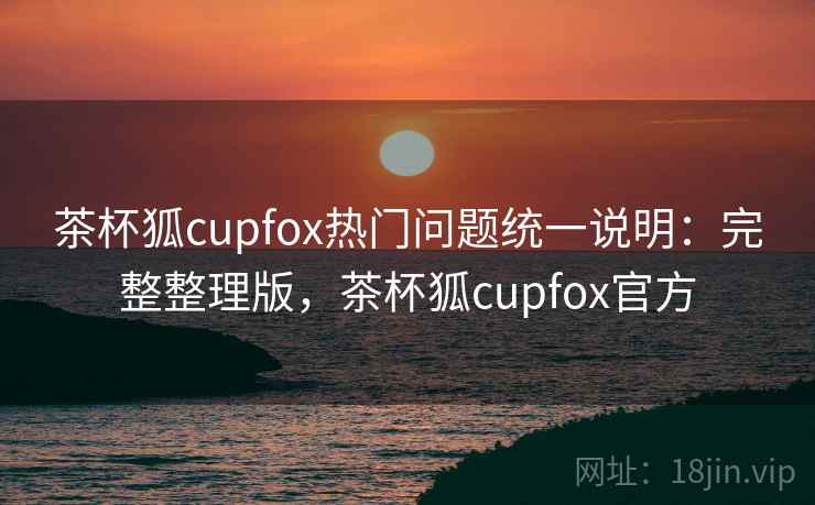 茶杯狐cupfox热门问题统一说明：完整整理版，茶杯狐cupfox官方