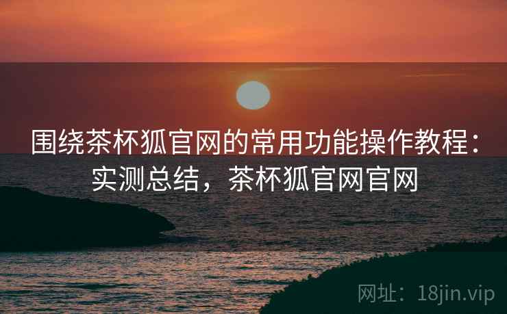 围绕茶杯狐官网的常用功能操作教程：实测总结，茶杯狐官网官网