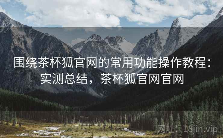 围绕茶杯狐官网的常用功能操作教程：实测总结，茶杯狐官网官网