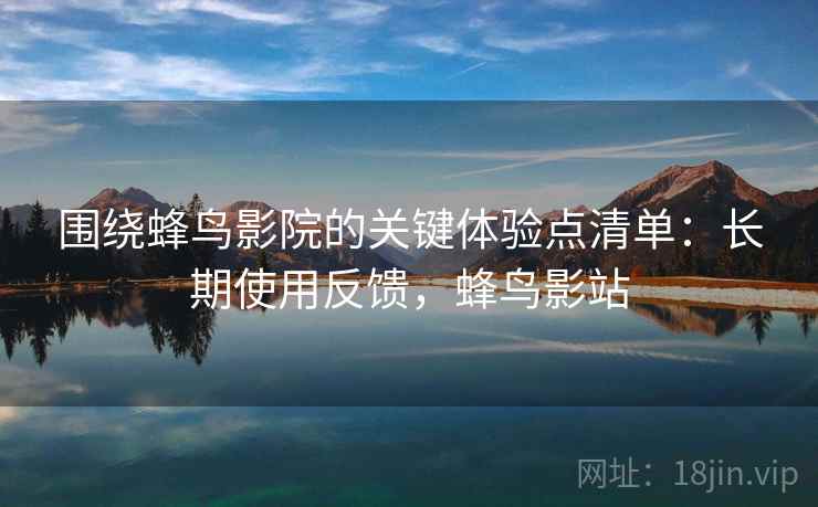 围绕蜂鸟影院的关键体验点清单:长期使用反馈,蜂鸟影站 围绕蜂鸟影院的关键体验点清单:长期使用反馈,蜂鸟影站