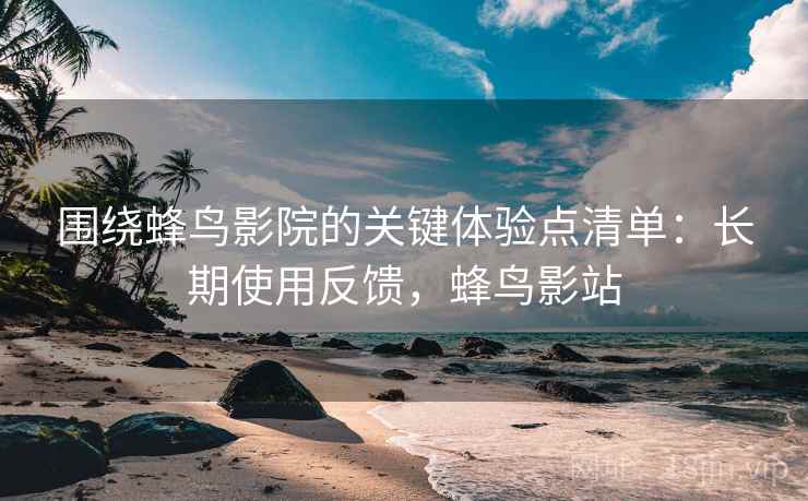 围绕蜂鸟影院的关键体验点清单:长期使用反馈,蜂鸟影站 围绕蜂鸟影院的关键体验点清单:长期使用反馈,蜂鸟影站