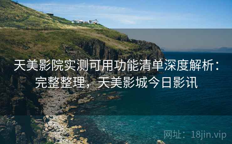 天美影院实测可用功能清单深度解析：完整整理，天美影城今日影讯