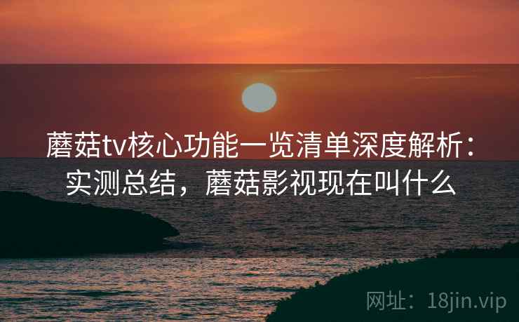蘑菇tv核心功能一览清单深度解析：实测总结，蘑菇影视现在叫什么