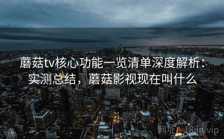 蘑菇tv核心功能一览清单深度解析：实测总结，蘑菇影视现在叫什么