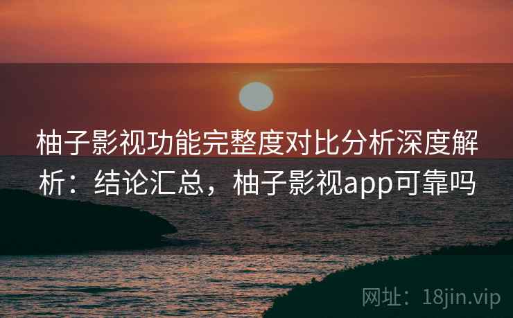 柚子影视功能完整度对比分析深度解析：结论汇总，柚子影视app可靠吗