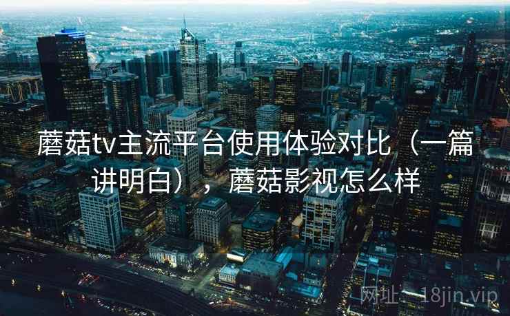 蘑菇tv主流平台使用体验对比（一篇讲明白），蘑菇影视怎么样