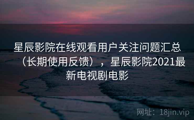 星辰影院在线观看用户关注问题汇总（长期使用反馈），星辰影院2021最新电视剧电影