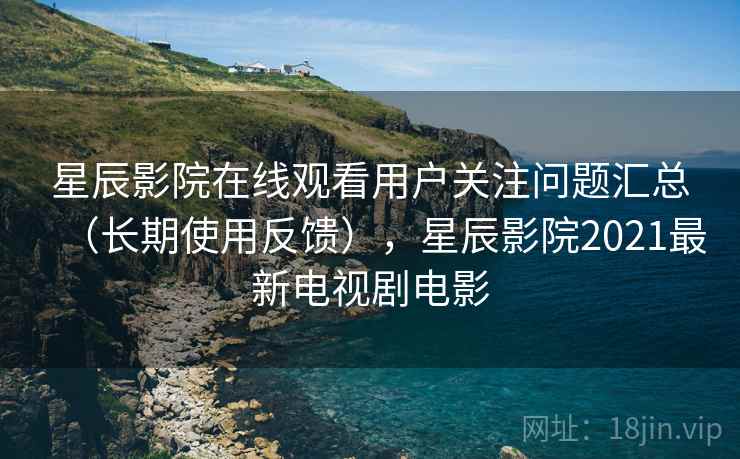 星辰影院在线观看用户关注问题汇总(长期使用反馈),星辰影院2021最新电视剧电影 星辰影院在线观看用户关注问题汇总(长期使用反馈),星辰影院2021最新电视剧电影
