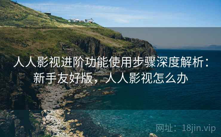 人人影视进阶功能使用步骤深度解析：新手友好版，人人影视怎么办