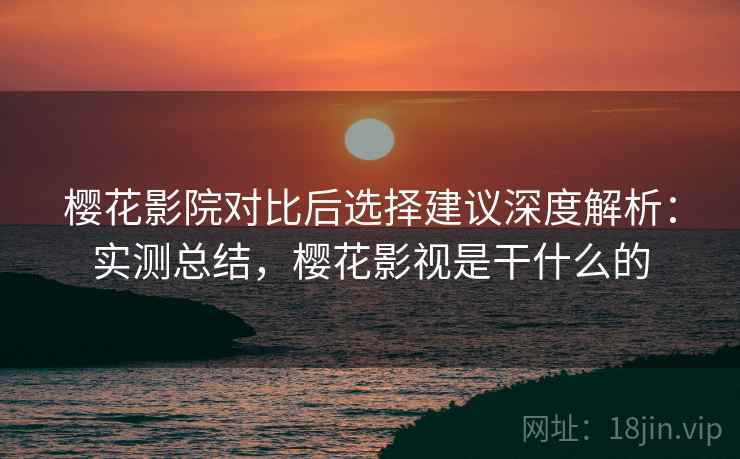 樱花影院对比后选择建议深度解析：实测总结，樱花影视是干什么的