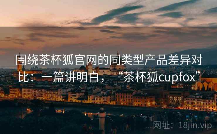 围绕茶杯狐官网的同类型产品差异对比:一篇讲明白,“茶杯狐cupfox” 围绕茶杯狐官网的同类型产品差异对比:一篇讲明白,“茶杯狐cupfox”