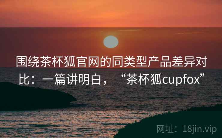 围绕茶杯狐官网的同类型产品差异对比:一篇讲明白,“茶杯狐cupfox” 围绕茶杯狐官网的同类型产品差异对比:一篇讲明白,“茶杯狐cupfox”