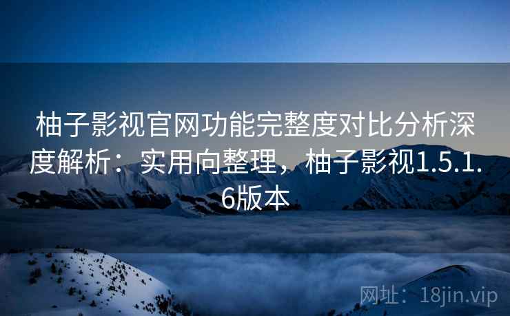 柚子影视官网功能完整度对比分析深度解析：实用向整理，柚子影视1.5.1.6版本
