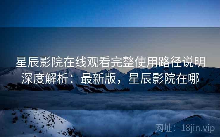 星辰影院在线观看完整使用路径说明深度解析：最新版，星辰影院在哪