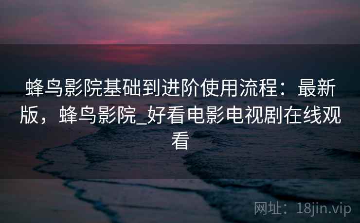 蜂鸟影院基础到进阶使用流程:最新版,蜂鸟影院_好看电影电视剧在线观看 蜂鸟影院基础到进阶使用流程:最新版,蜂鸟影院_好看电影电视剧在线观看