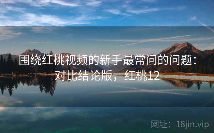 围绕红桃视频的新手最常问的问题：对比结论版，红桃12