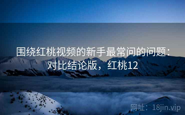 围绕红桃视频的新手最常问的问题：对比结论版，红桃12