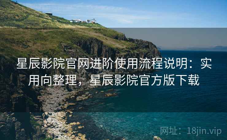 星辰影院官网进阶使用流程说明：实用向整理，星辰影院官方版下载