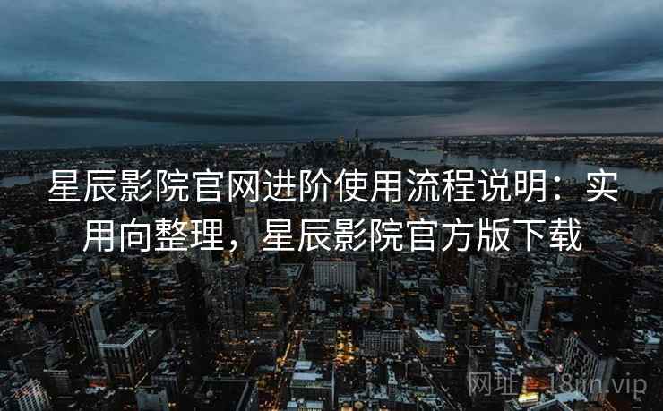 星辰影院官网进阶使用流程说明：实用向整理，星辰影院官方版下载