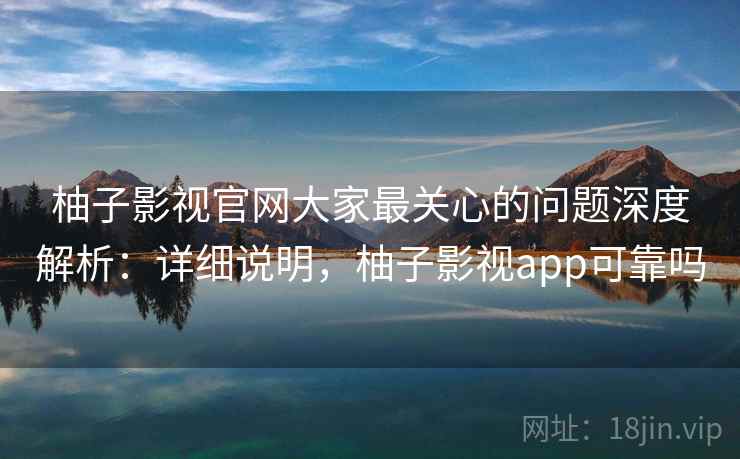 柚子影视官网大家最关心的问题深度解析：详细说明，柚子影视app可靠吗