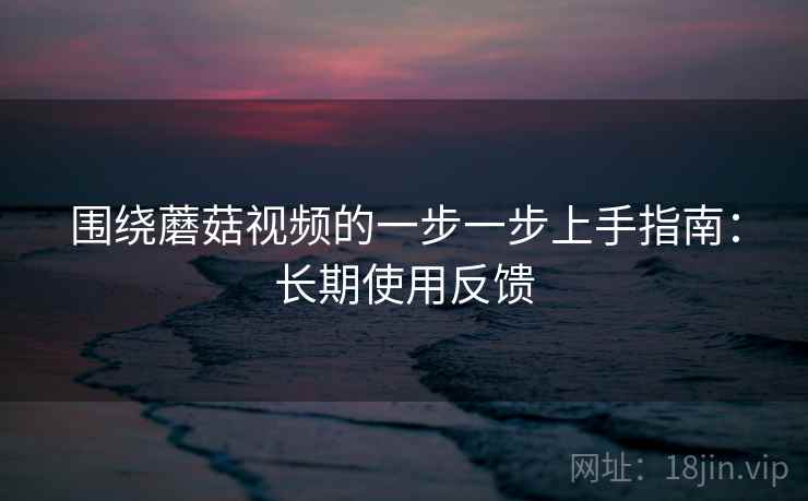 围绕蘑菇视频的一步一步上手指南：长期使用反馈