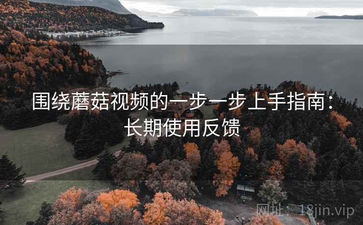 围绕蘑菇视频的一步一步上手指南：长期使用反馈