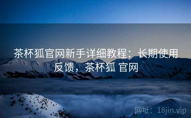 茶杯狐官网新手详细教程:长期使用反馈,茶杯狐 官网 茶杯狐官网新手详细教程:长期使用反馈,茶杯狐 官网