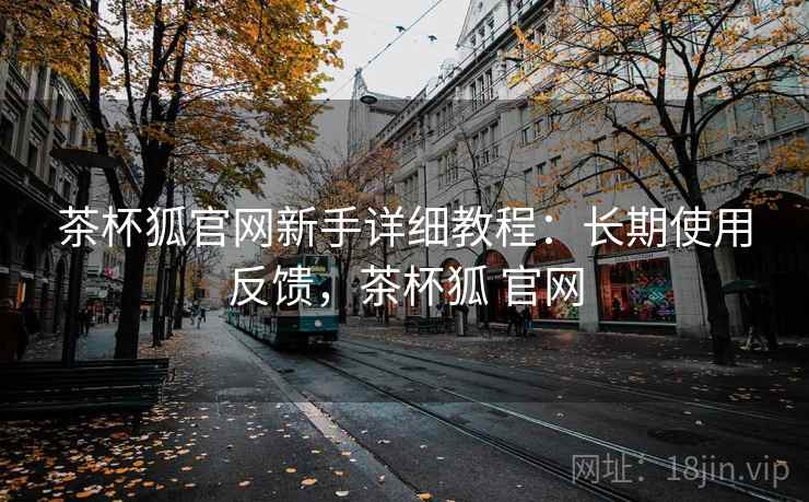 茶杯狐官网新手详细教程:长期使用反馈,茶杯狐 官网 茶杯狐官网新手详细教程:长期使用反馈,茶杯狐 官网