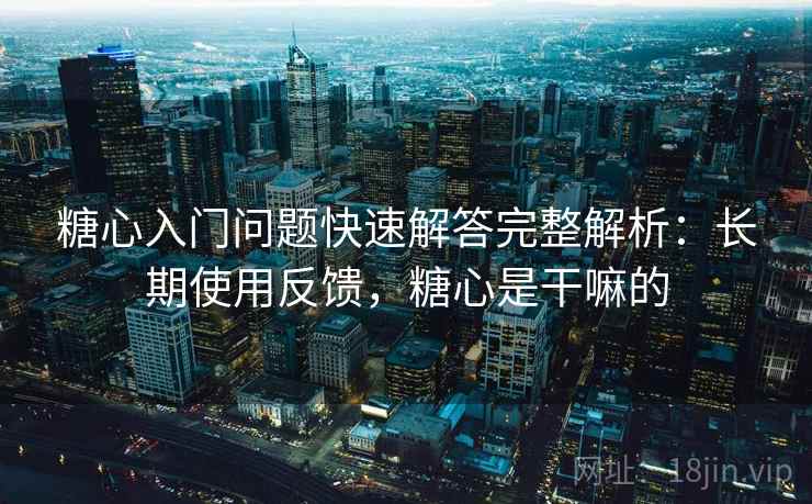 糖心入门问题快速解答完整解析：长期使用反馈，糖心是干嘛的