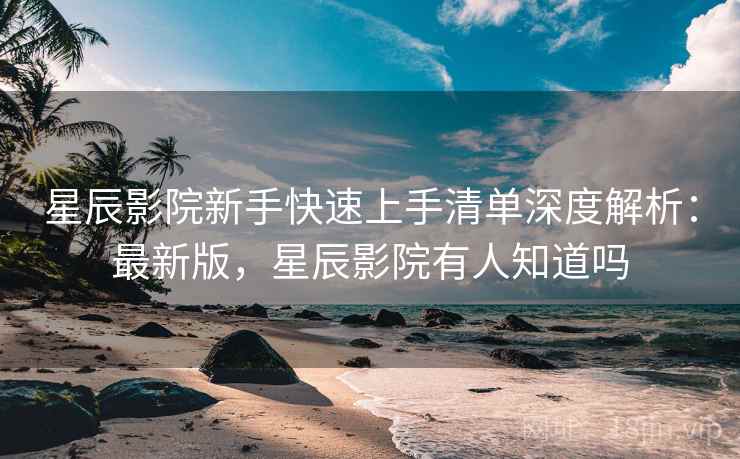 星辰影院新手快速上手清单深度解析：最新版，星辰影院有人知道吗