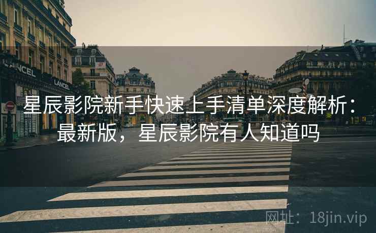星辰影院新手快速上手清单深度解析：最新版，星辰影院有人知道吗